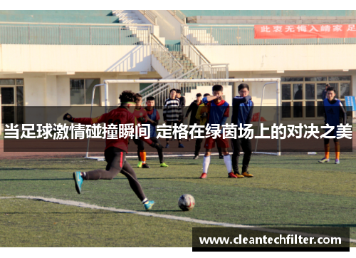 当足球激情碰撞瞬间 定格在绿茵场上的对决之美