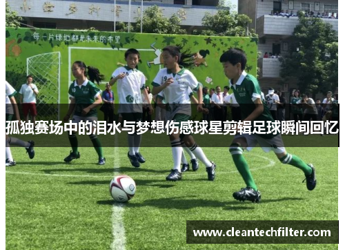 孤独赛场中的泪水与梦想伤感球星剪辑足球瞬间回忆