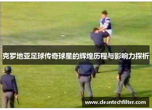 克罗地亚足球传奇球星的辉煌历程与影响力探析