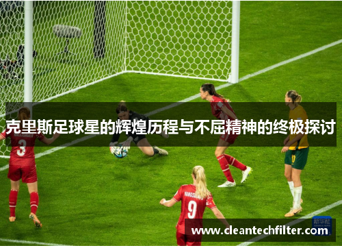 克里斯足球星的辉煌历程与不屈精神的终极探讨