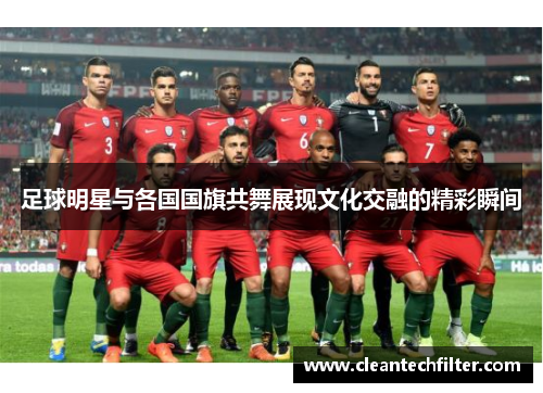 足球明星与各国国旗共舞展现文化交融的精彩瞬间