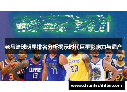 老马篮球明星排名分析揭示时代巨星影响力与遗产